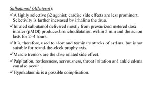 Salbutamol (Albuterol):
A highly selective β2 agonist; cardiac side effects are less prominent.
Selectivity is further increased by inhaling the drug.
Inhaled salbutamol delivered mostly from pressurized metered dose
inhaler (pMDI) produces bronchodilatation within 5 min and the action
lasts for 2–4 hours.
It is, therefore, used to abort and terminate attacks of asthma, but is not
suitable for round-the-clock prophylaxis.
Muscle tremors are the dose related side effect.
Palpitation, restlessness, nervousness, throat irritation and ankle edema
can also occur.
Hypokalaemia is a possible complication.
 