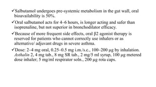 Salbutamol undergoes pre-systemic metabolism in the gut wall, oral
bioavailability is 50%.
Oral salbutamol acts for 4–6 hours, is longer acting and safer than
isoprenaline, but not superior in bronchodilator efficacy.
Because of more frequent side effects, oral β2 agonist therapy is
reserved for patients who cannot correctly use inhalers or as
alternative/ adjuvant drugs in severe asthma.
Dose: 2–4 mg oral, 0.25–0.5 mg i.m./s.c., 100–200 µg by inhalation.
Asthalin 2, 4 mg tab., 8 mg SR tab., 2 mg/5 ml syrup, 100 µg metered
dose inhaler; 5 mg/ml respirator soln., 200 µg rota caps.
 