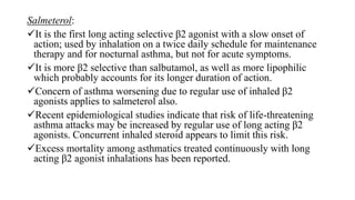 Salmeterol:
It is the first long acting selective β2 agonist with a slow onset of
action; used by inhalation on a twice daily schedule for maintenance
therapy and for nocturnal asthma, but not for acute symptoms.
It is more β2 selective than salbutamol, as well as more lipophilic
which probably accounts for its longer duration of action.
Concern of asthma worsening due to regular use of inhaled β2
agonists applies to salmeterol also.
Recent epidemiological studies indicate that risk of life-threatening
asthma attacks may be increased by regular use of long acting β2
agonists. Concurrent inhaled steroid appears to limit this risk.
Excess mortality among asthmatics treated continuously with long
acting β2 agonist inhalations has been reported.
 