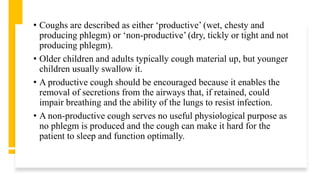 • Coughs are described as either ‘productive’ (wet, chesty and
producing phlegm) or ‘non-productive’ (dry, tickly or tight and not
producing phlegm).
• Older children and adults typically cough material up, but younger
children usually swallow it.
• A productive cough should be encouraged because it enables the
removal of secretions from the airways that, if retained, could
impair breathing and the ability of the lungs to resist infection.
• A non-productive cough serves no useful physiological purpose as
no phlegm is produced and the cough can make it hard for the
patient to sleep and function optimally.
 