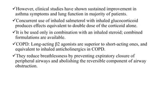 However, clinical studies have shown sustained improvement in
asthma symptoms and lung function in majority of patients.
Concurrent use of inhaled salmeterol with inhaled glucocorticoid
produces effects equivalent to double dose of the corticoid alone.
It is be used only in combination with an inhaled steroid; combined
formulations are available.
COPD: Long-acting β2 agonists are superior to short-acting ones, and
equivalent to inhaled anticholinergics in COPD.
They reduce breathlessness by preventing expiratory closure of
peripheral airways and abolishing the reversible component of airway
obstruction.
 