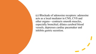 (c) Blockade of adenosine receptors: adenosine
acts as a local mediator in CNS, CVS and
other organs—contracts smooth muscles,
especially bronchial; dilates cerebral blood
vessels, depresses cardiac pacemaker and
inhibits gastric secretion.
 