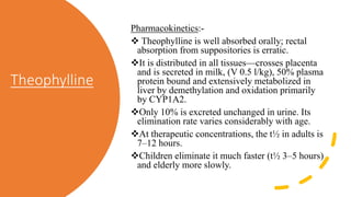Theophylline
Pharmacokinetics:-
 Theophylline is well absorbed orally; rectal
absorption from suppositories is erratic.
It is distributed in all tissues—crosses placenta
and is secreted in milk, (V 0.5 l/kg), 50% plasma
protein bound and extensively metabolized in
liver by demethylation and oxidation primarily
by CYP1A2.
Only 10% is excreted unchanged in urine. Its
elimination rate varies considerably with age.
At therapeutic concentrations, the t½ in adults is
7–12 hours.
Children eliminate it much faster (t½ 3–5 hours)
and elderly more slowly.
 