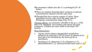 In premature infants also the t½ is prolonged (24–36
hours).
There are marked interindividual variations in plasma
concentrations attained with the same dose.
Theophylline has a narrow margin of safety. Dose-
dependent toxicity starts from the upper part of
therapeutic concentration range (Fig. 16.1).
Adverse effects:- are primarily referable to the g.i.t., CNS
and CVS. Headache, nervousness and nausea are early
symptoms. Children are more liable to develop CNS
toxicity.
Drug Interactions:-
1. Agents which enhance theophylline metabolism
primarily by inducing CYP1A2 lower its plasma level:
dose has to be increased by the factor given in
parenthesis.
2. Smoking (1.6), phenytoin (1.5), rifampicin (1.5),
phenobarbitone (1.2), charcoal broiled meat meal (1.3)
 
