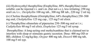 (iii) Hydroxyethyl theophylline (Etophylline, 80% theophylline) water
soluble; can be injected i.v. and i.m. (but not s.c.), less irritating; 250 mg
oral/i.m./i.v.; Deriphyllin 100 mg tab., 300 mg SR tab., 220 mg/ 2 ml inj.
(iv) Choline theophyllinate (Oxtriphylline; 64% theophylline) 250–500
mg oral, Choliphylline 125 mg cap., 125 mg/5 ml elixir.
(v) Theophylline ethanolate of piperazine 250–500 mg oral or i.v.;
Cadiphyllate 80 mg/5 ml elixir, Etophylate 125 mg/5 ml syrup.
Doxophylline: A long-acting oral methylxanthine that is claimed not to
interfere with sleep or stimulate gastric secretion. Dose: 400 mg OD or
BD, children 12 mg/kg/day; Oxypur 400 mg tab, Doxoril 400 mg tab,
100 mg/5 ml syp.
 