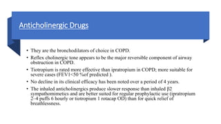Anticholinergic Drugs
• They are the bronchodilators of choice in COPD.
• Reflex cholinergic tone appears to be the major reversible component of airway
obstruction in COPD.
• Tiotropium is rated more effective than ipratropium in COPD; more suitable for
severe cases (FEV1<50 %of predicted ).
• No decline in its clinical efficacy has been noted over a period of 4 years.
• The inhaled anticholinergics produce slower response than inhaled β2
sympathomimetics and are better suited for regular prophylactic use (ipratropium
2–4 puffs 6 hourly or tiotropium 1 rotacap OD) than for quick relief of
breathlessness.
 