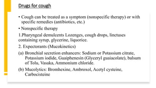 Drugs for cough
• Cough can be treated as a symptom (nonspecific therapy) or with
specific remedies (antibiotics, etc.)
• Nonspecific therapy
1.Pharyngeal demulcents Lozenges, cough drops, linctuses
containing syrup, glycerine, liquorice.
2. Expectorants (Mucokinetics)
(a) Bronchial secretion enhancers: Sodium or Potassium citrate,
Potassium iodide, Guaiphenesin (Glyceryl guaiacolate), balsum
of Tolu, Vasaka, Ammonium chloride.
(b) Mucolytics: Bromhexine, Ambroxol, Acetyl cysteine,
Carbocisteine
 