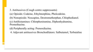 3. Antitussives (Cough centre suppressants)
(a) Opioids: Codeine, Ethylmorphine, Pholcodeine.
(b) Nonopioids: Noscapine, Dextromethorphan, Chlophedianol.
(c) Antihistamines: Chlorpheniramine, Diphenhydramine,
Promethazine.
(d) Peripherally acting: Prenoxdiazine.
4. Adjuvant antitussives Bronchodilators: Salbutamol, Terbutaline
 