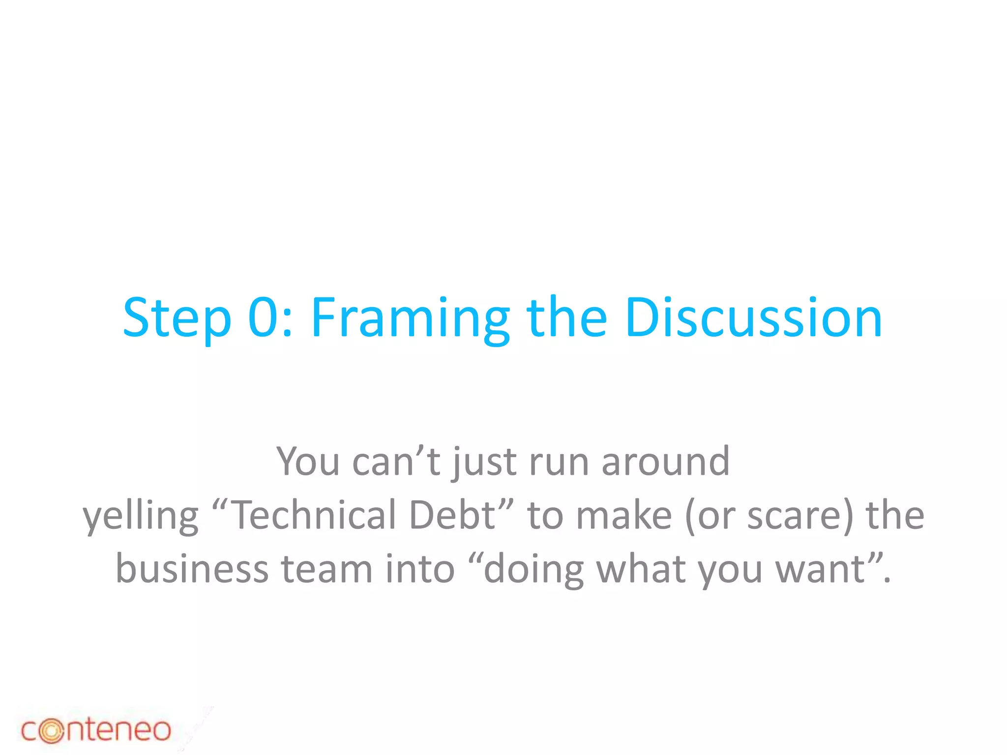 Step 0: Framing the Discussion
You can’t just run around
yelling “Technical Debt” to make (or scare) the
business team into “doing what you want”.
11
 