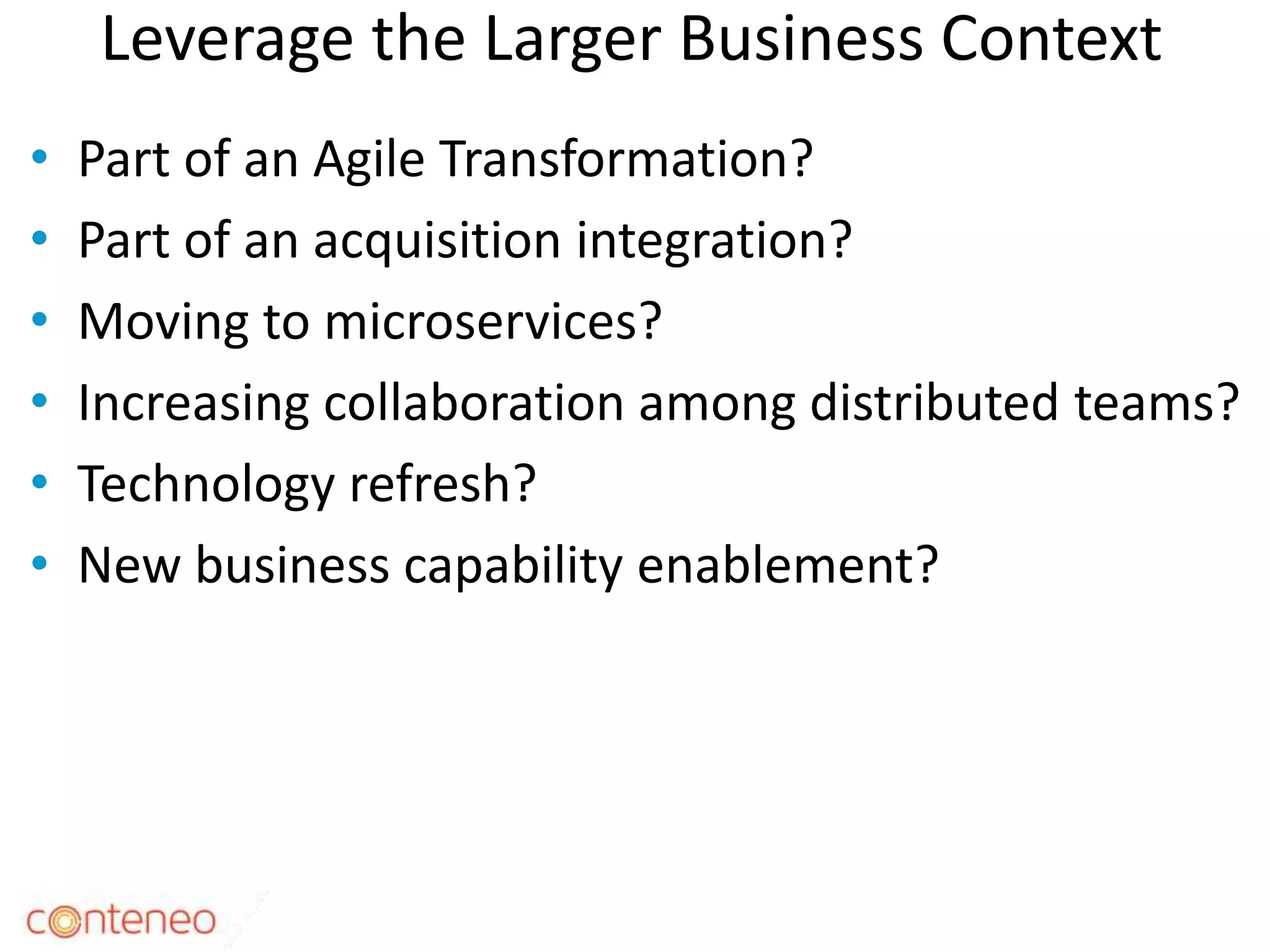 Leverage the Larger Business Context
• Part of an Agile Transformation?
• Part of an acquisition integration?
• Moving to microservices?
• Increasing collaboration among distributed teams?
• Technology refresh?
• New business capability enablement?
12
 