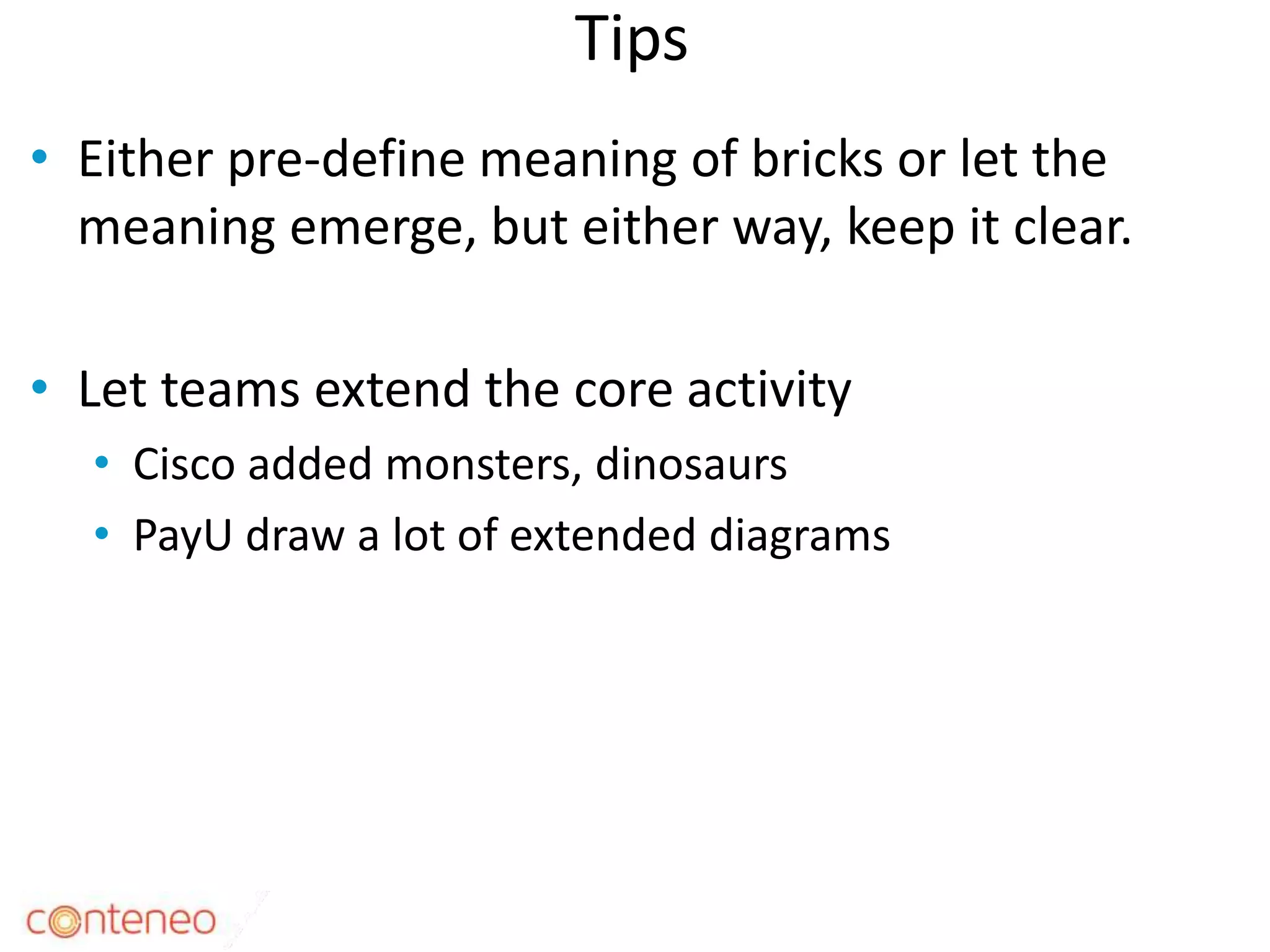 Tips
• Either pre-define meaning of bricks or let the
meaning emerge, but either way, keep it clear.
• Let teams extend the core activity
• Cisco added monsters, dinosaurs
• PayU draw a lot of extended diagrams
29
 