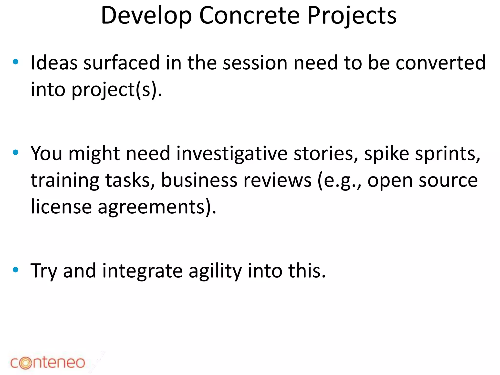 Develop Concrete Projects
• Ideas surfaced in the session need to be converted
into project(s).
• You might need investigative stories, spike sprints,
training tasks, business reviews (e.g., open source
license agreements).
• Try and integrate agility into this.
31
 
