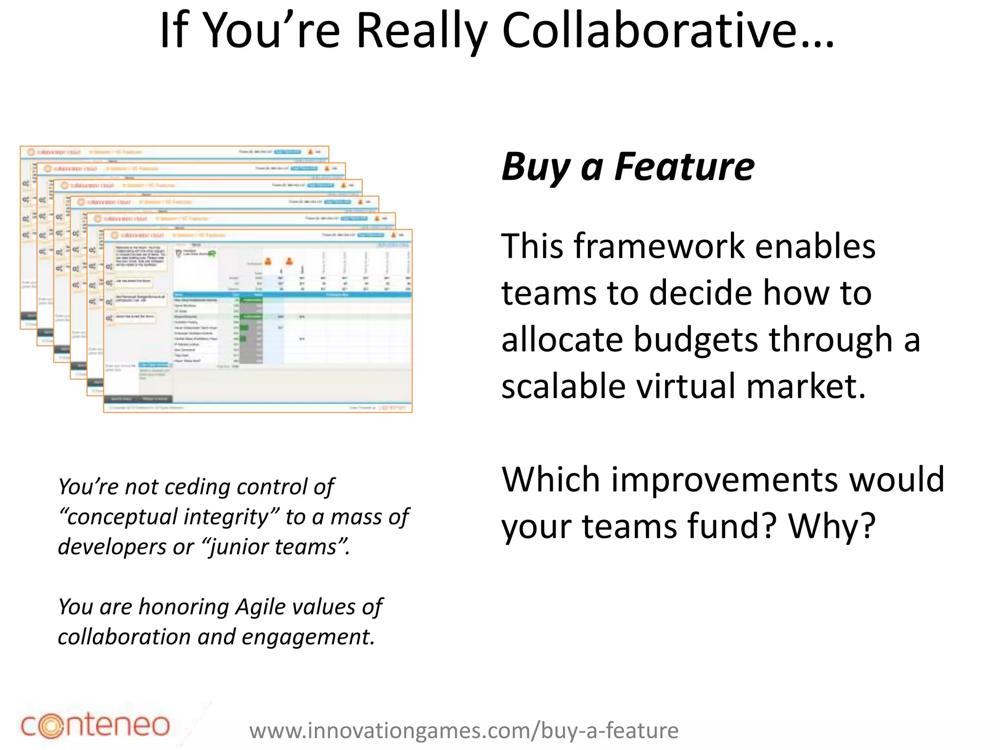 If You’re Really Collaborative…
33
Buy a Feature
This framework enables
teams to decide how to
allocate budgets through a
scalable virtual market.
Which improvements would
your teams fund? Why?
www.innovationgames.com/buy-a-feature
You’re not ceding control of
“conceptual integrity” to a mass of
developers or “junior teams”.
You are honoring Agile values of
collaboration and engagement.
 