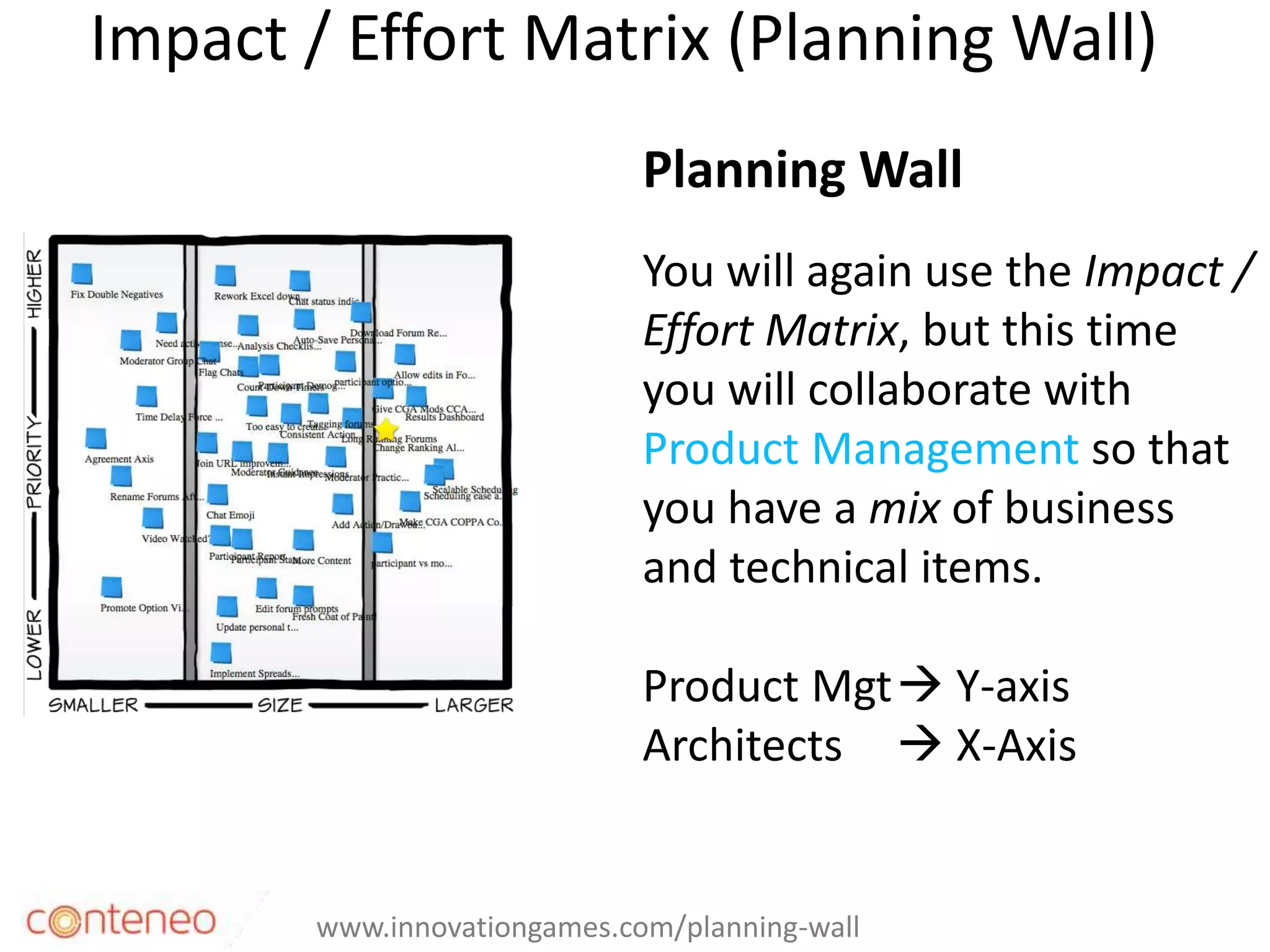 Impact / Effort Matrix (Planning Wall)
34
Planning Wall
You will again use the Impact /
Effort Matrix, but this time
you will collaborate with
Product Management so that
you have a mix of business
and technical items.
Product Mgt Y-axis
Architects  X-Axis
www.innovationgames.com/planning-wall
 