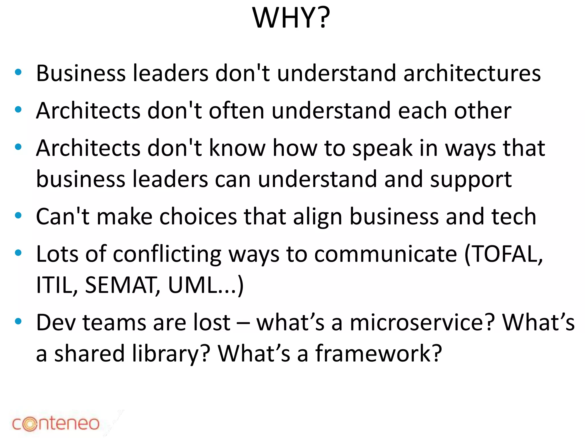 WHY?
• Business leaders don't understand architectures
• Architects don't often understand each other
• Architects don't know how to speak in ways that
business leaders can understand and support
• Can't make choices that align business and tech
• Lots of conflicting ways to communicate (TOFAL,
ITIL, SEMAT, UML...)
• Dev teams are lost – what’s a microservice? What’s
a shared library? What’s a framework?
7
 