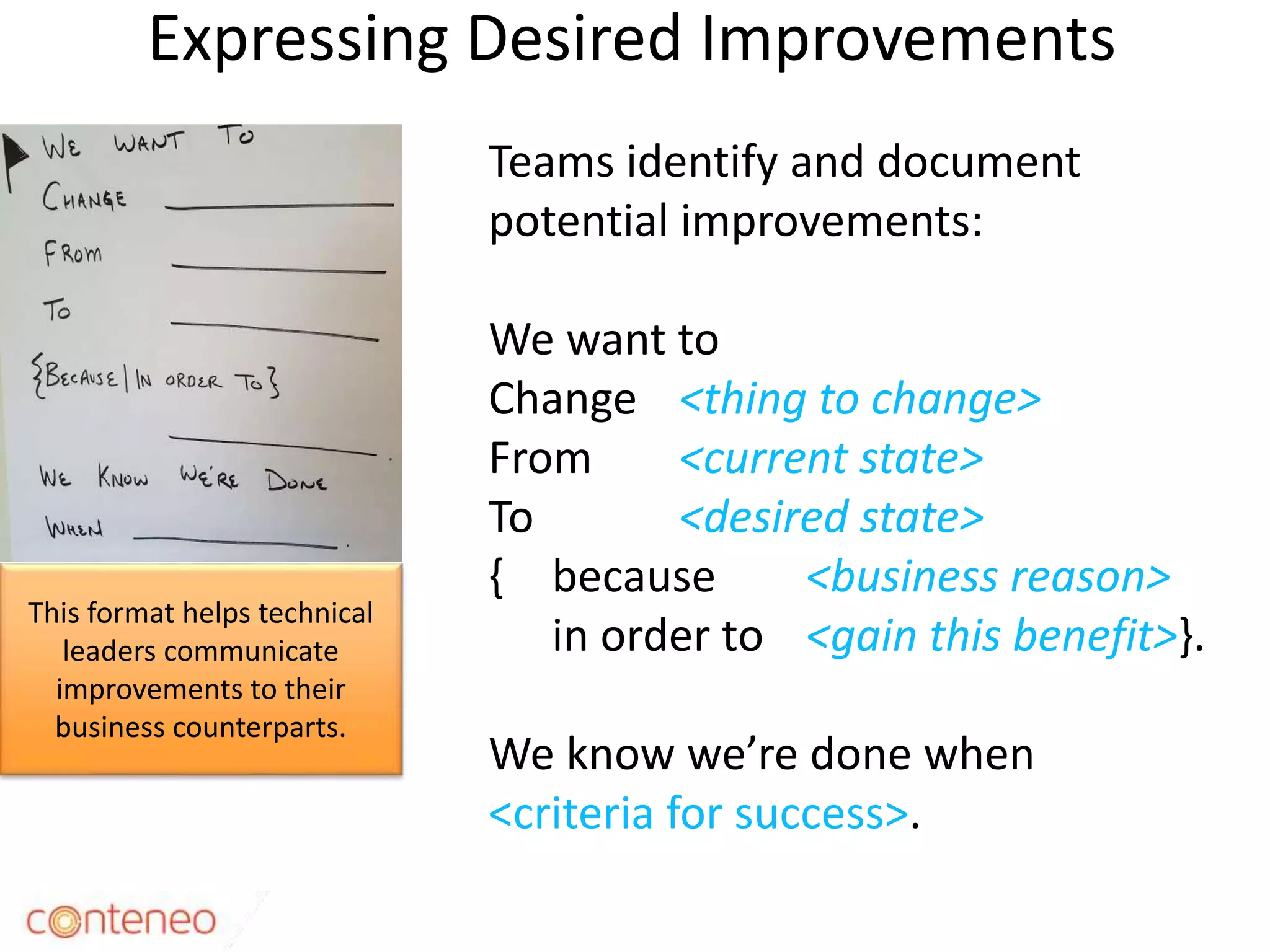 Expressing Desired Improvements
8
Teams identify and document
potential improvements:
We want to
Change <thing to change>
From <current state>
To <desired state>
{ because <business reason>
in order to <gain this benefit>}.
We know we’re done when
<criteria for success>.
This format helps technical
leaders communicate
improvements to their
business counterparts.
 