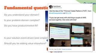 Fundamental questions
Do you understand your domain?
Is your problem domain complex?
Do you have product/market fit?
Question
Is your solution event-driven (and simple)?
Should you be adding value elsewhere?
 