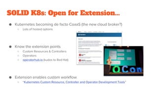 SOLID K8s: Open for Extension...
● Kubernetes becoming de facto CoaaS (the new cloud broker?)
○ Lots of hosted options
● Know the extension points
○ Custom Resources & Controllers
○ Operators
○ operatorhub.io (kudos to Red Hat)
● Extension enables custom workflow
○ “Kubernetes Custom Resource, Controller and Operator Development Tools”
 
