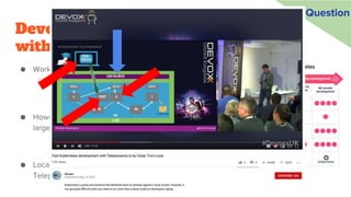 Develop and test services locally, or
within the cluster (or both)?
● Working locally has many advantages
○ Reduce ops cost of multi-cluster
● However, some systems are simply too
large to run locally (for integration tests)
● Local/remote container dev tools like
Telepresence and Squash allow hybrid
Question
 