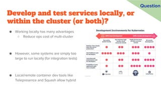 Develop and test services locally, or
within the cluster (or both)?
● Working locally has many advantages
○ Reduce ops cost of multi-cluster
● However, some systems are simply too
large to run locally (for integration tests)
● Local/remote container dev tools like
Telepresence and Squash allow hybrid
Question
 