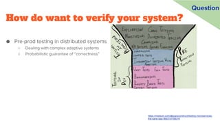 How do want to verify your system?
● Pre-prod testing in distributed systems
○ Dealing with complex adaptive systems
○ Probabilistic guarantee of “correctness”
https://medium.com/@copyconstruct/testing-microservices-
the-sane-way-9bb31d158c16
Question
 
