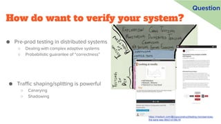How do want to verify your system?
● Pre-prod testing in distributed systems
○ Dealing with complex adaptive systems
○ Probabilistic guarantee of “correctness”
https://medium.com/@copyconstruct/testing-microservices-
the-sane-way-9bb31d158c16
Question
● Traffic shaping/splitting is powerful
○ Canarying
○ Shadowing
 