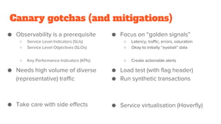 Canary gotchas (and mitigations)
● Observability is a prerequisite
○ Service Level Indicators (SLIs)
○ Service Level Objectives (SLOs)
○ Key Performance Indicators (KPIs)
● Needs high volume of diverse
(representative) traffic
● Take care with side effects
● Focus on “golden signals”
○ Latency, traffic, errors, saturation
○ Okay to initially “eyeball” data
○ Create actionable alerts
● Load test (with flag header)
● Run synthetic transactions
● Service virtualisation (Hoverfly)
 