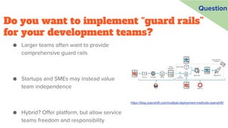 Do you want to implement “guard rails”
for your development teams?
● Larger teams often want to provide
comprehensive guard rails
● Startups and SMEs may instead value
team independence
● Hybrid? Offer platform, but allow service
teams freedom and responsibility
https://blog.openshift.com/multiple-deployment-methods-openshift/
Question
 