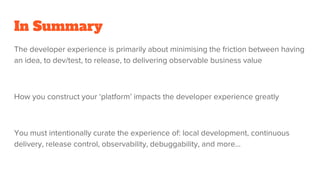 In Summary
The developer experience is primarily about minimising the friction between having
an idea, to dev/test, to release, to delivering observable business value
How you construct your ‘platform’ impacts the developer experience greatly
You must intentionally curate the experience of: local development, continuous
delivery, release control, observability, debuggability, and more...
 