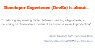 Developer Experience (DevEx) is about...
“...reducing engineering friction between creating a hypothesis, to
delivering an observable experiment (or business value) in production”
- Adrian Trenaman (SVP Engineering, HBC)
https://www.infoq.com/news/2017/07/remove-friction-dev-ex
 