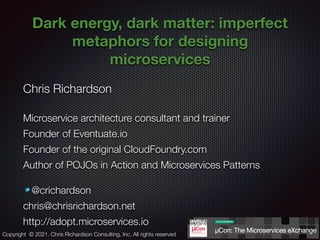 @crichardson
Dark energy, dark matter: imperfect
metaphors for designing
microservices
Chris Richardson
Microservice architecture consultant and trainer
Founder of Eventuate.io
Founder of the original CloudFoundry.com
Author of POJOs in Action and Microservices Patterns
@crichardson
chris@chrisrichardson.net
http://adopt.microservices.io
Copyright © 2021. Chris Richardson Consulting, Inc. All rights reserved
 