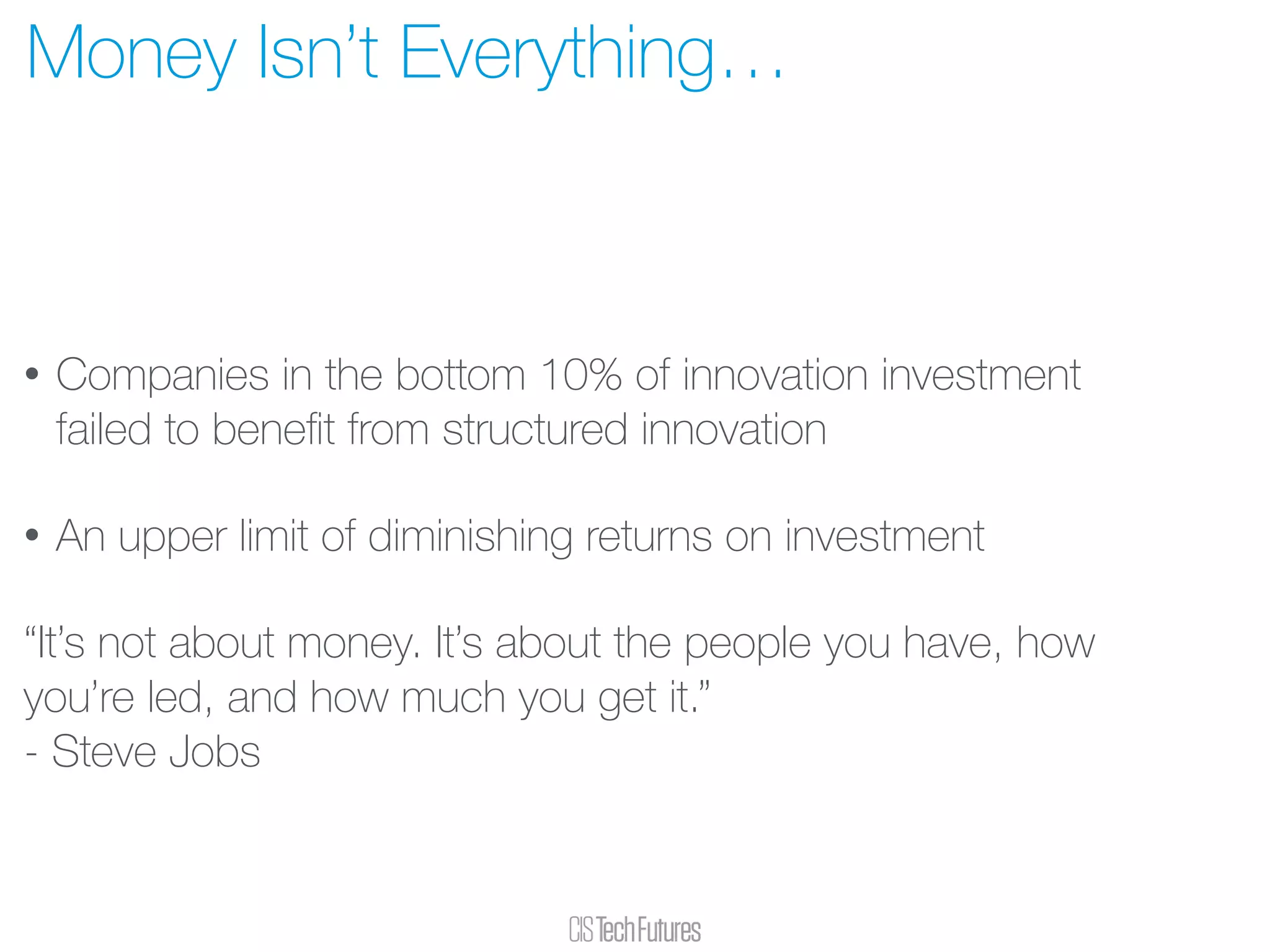 • Companies in the bottom 10% of innovation investment
failed to beneﬁt from structured innovation
• An upper limit of diminishing returns on investment
“It’s not about money. It’s about the people you have, how
you’re led, and how much you get it.”  
- Steve Jobs
Money Isn’t Everything…
 