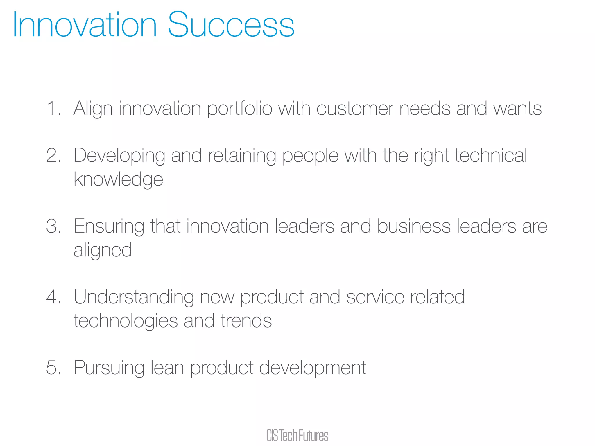 1. Align innovation portfolio with customer needs and wants
2. Developing and retaining people with the right technical
knowledge
3. Ensuring that innovation leaders and business leaders are
aligned
4. Understanding new product and service related
technologies and trends
5. Pursuing lean product development
Innovation Success
 
