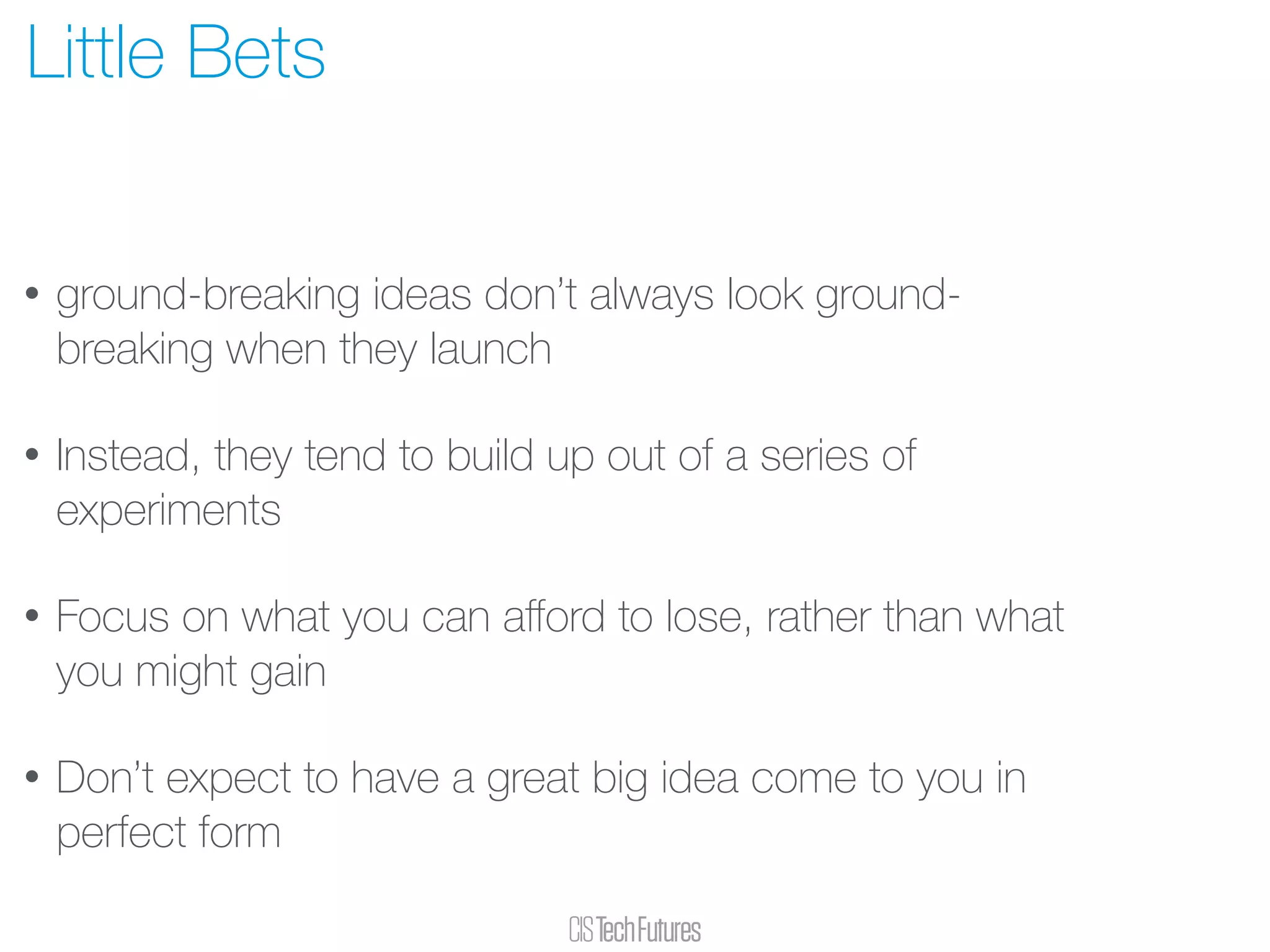 • ground-breaking ideas don’t always look ground-
breaking when they launch
• Instead, they tend to build up out of a series of
experiments
• Focus on what you can aﬀord to lose, rather than what
you might gain
• Don’t expect to have a great big idea come to you in
perfect form
Little Bets
 