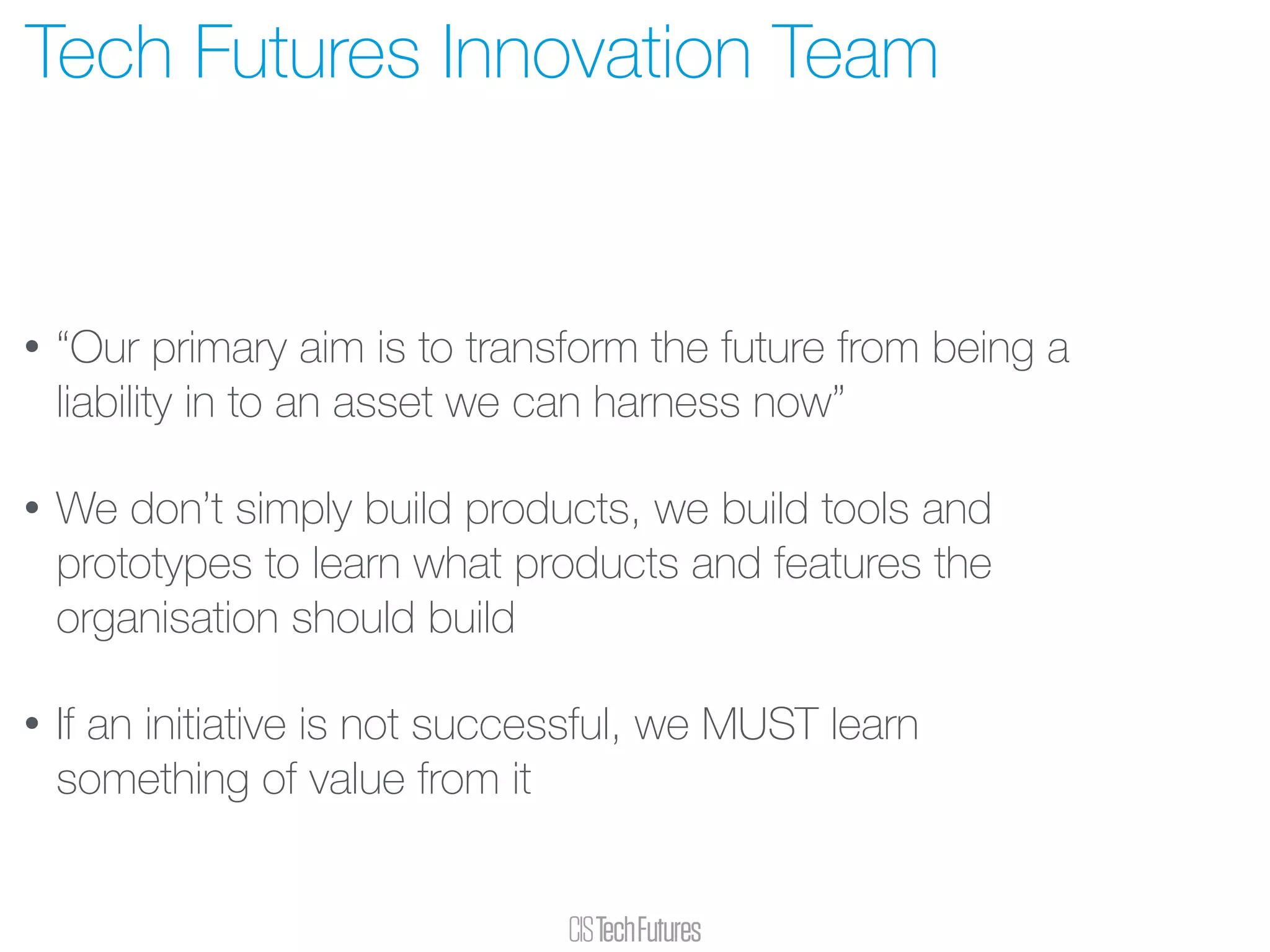 • “Our primary aim is to transform the future from being a
liability in to an asset we can harness now”
• We don’t simply build products, we build tools and
prototypes to learn what products and features the
organisation should build
• If an initiative is not successful, we MUST learn
something of value from it
Tech Futures Innovation Team
 