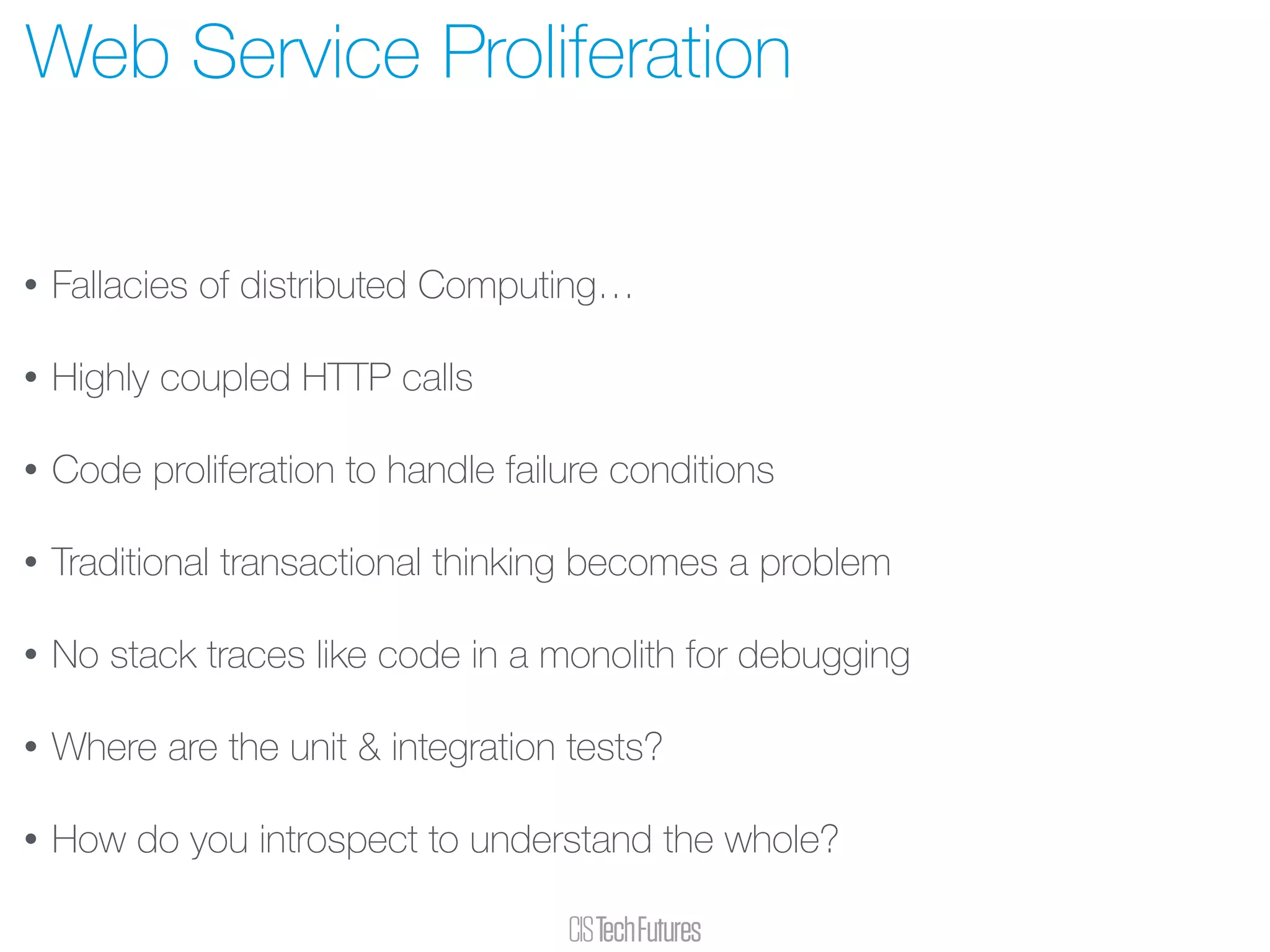 • Fallacies of distributed Computing…
• Highly coupled HTTP calls
• Code proliferation to handle failure conditions
• Traditional transactional thinking becomes a problem
• No stack traces like code in a monolith for debugging
• Where are the unit & integration tests?
• How do you introspect to understand the whole?
Web Service Proliferation
 