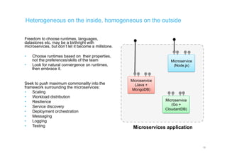 Heterogeneous on the inside, homogeneous on the outside
Freedom to choose runtimes, languages,
datastores etc. may be a birthright with
microservices, but don’t let it become a millstone.
•  Choose runtimes based on their properties,
not the preferences/skills of the team
•  Look for natural convergence on runtimes,
then embrace it.
Seek to push maximum commonality into the
framework surrounding the microservices:
•  Scaling
•  Workload distribution
•  Resilience
•  Service discovery
•  Deployment orchestration
•  Messaging
•  Logging
•  Testing
16
Microservices application
Microservice
(Node.js)
Microservice
(Java +
MongoDB)
Microservice
(Go +
CloudantDB)
 