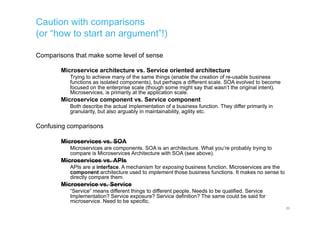 Caution with comparisons
(or “how to start an argument”!)
Comparisons that make some level of sense
Microservice architecture vs. Service oriented architecture
Trying to achieve many of the same things (enable the creation of re-usable business
functions as isolated components), but perhaps a different scale. SOA evolved to become
focused on the enterprise scale (though some might say that wasn’t the original intent).
Microservices, is primarily at the application scale.
Microservice component vs. Service component
Both describe the actual implementation of a business function. They differ primarily in
granularity, but also arguably in maintainability, agility etc.
Confusing comparisons
Microservices vs. SOA
Microservices are components. SOA is an architecture. What you’re probably trying to
compare is Microservices Architecture with SOA (see above).
Microservices vs. APIs
APIs are a interface. A mechanism for exposing business function. Microservices are the
component architecture used to implement those business functions. It makes no sense to
directly compare them.
Microservice vs. Service
“Service” means different things to different people. Needs to be qualified. Service
Implementation? Service exposure? Service definition? The same could be said for
microservice. Need to be specific.
20
 