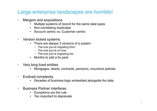 Large enterprise landscapes are horrible!
•  Mergers and acquisitions
•  Multiple systems of record for the same data types
•  Non-correlating duplicates
•  Account centric vs. Customer centric
•  Version locked systems
•  There are always 3 versions of a system
–  The one you’re migrating from
–  The one you’re on now
–  The one you’re migrating too
•  Months to add a fix pack
•  Very long lived entities
•  Mortgages, deeds, contracts, pensions, insurance policies
•  Evolved complexity
•  Decades of business logic embedded alongside the data
•  Business Partner interfaces
•  Exceptions are the rule
•  Too important to deprecate
2
 