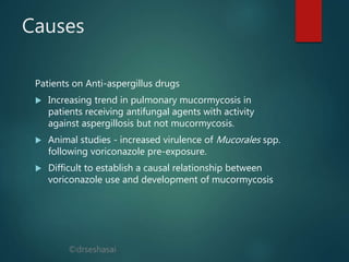 ©drseshasai
Causes
Patients on Anti-aspergillus drugs
 Increasing trend in pulmonary mucormycosis in
patients receiving antifungal agents with activity
against aspergillosis but not mucormycosis.
 Animal studies - increased virulence of Mucorales spp.
following voriconazole pre-exposure.
 Difficult to establish a causal relationship between
voriconazole use and development of mucormycosis
 