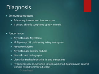 ©drseshasai
Diagnosis
 Immunocompetent
 Pulmonary involvement is uncommon
 If occurs, chronic symptoms up to 4 months
 Uncommon
 Asymptomatic Mycetoma
 Multiple mycotic pulmonary artery aneurysms
 Pseudoaneurysms
 Asymptomatic solitary nodules
 Normal chest radiographs
 Ulcerative tracheobronchitis in lung transplants
 Hypersensitivity pneumonitis in farm workers & Scandinavian sawmill
workers (wood trimmer’s disease)
 