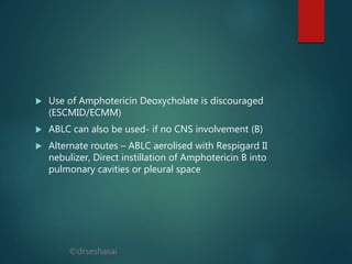©drseshasai
 Use of Amphotericin Deoxycholate is discouraged
(ESCMID/ECMM)
 ABLC can also be used- if no CNS involvement (B)
 Alternate routes – ABLC aerolised with Respigard II
nebulizer, Direct instillation of Amphotericin B into
pulmonary cavities or pleural space
 