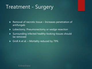 ©drseshasai
Treatment - Surgery
 Removal of necrotic tissue – Increases penetration of
antifungals
 Lobectomy, Pneumonectomy or wedge resection
 Surrounding infected healthy-looking tissues should
be removed
 Groll A et al. – Mortality reduced by 79%
 