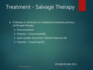 ©drseshasai
Treatment - Salvage Therapy
 If disease is refractory or intolerance towards previous
antifungal therapy.
 Posaconazole(A)
 Polyenes + Posaconazole(B)
 Lipid complex, liposomal, Colloidal dispersion (B)
 Polyenes + Caspofungin(C)
ESCMID/ECMM 2013
 