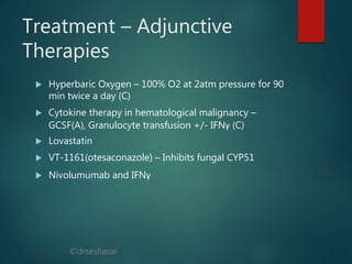 ©drseshasai
Treatment – Adjunctive
Therapies
 Hyperbaric Oxygen – 100% O2 at 2atm pressure for 90
min twice a day (C)
 Cytokine therapy in hematological malignancy –
GCSF(A), Granulocyte transfusion +/- IFNγ (C)
 Lovastatin
 VT-1161(otesaconazole) – Inhibits fungal CYP51
 Nivolumumab and IFNγ
 