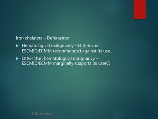 ©drseshasai
Iron chelators – Deferasirox
 Hematological malignancy – ECIL-6 and
ESCMID/ECMM recommended against its use.
 Other than hematological malignancy –
ESCMID/ECMM marginally supports its use(C)
 