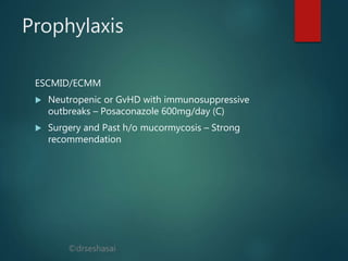 ©drseshasai
Prophylaxis
ESCMID/ECMM
 Neutropenic or GvHD with immunosuppressive
outbreaks – Posaconazole 600mg/day (C)
 Surgery and Past h/o mucormycosis – Strong
recommendation
 