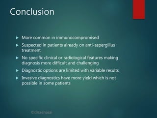 ©drseshasai
Conclusion
 More common in immunocompromised
 Suspected in patients already on anti-aspergillus
treatment
 No specific clinical or radiological features making
diagnosis more difficult and challenging
 Diagnostic options are limited with variable results
 Invasive diagnostics have more yield which is not
possible in some patients
 