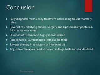 ©drseshasai
Conclusion
 Early diagnosis means early treatment and leading to less mortality
rates
 Reversal of underlying factors, Surgery and Liposomal amphotericin
B increases cure rates
 Duration of treatment is highly individualized
 Posaconazole, Isuvaconazole can also be tried
 Salvage therapy in refractory or intolerant pts
 Adjunctive therapies need to proved in large trials and standardized
 