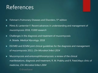 ©drseshasai
References
 Fishman's Pulmonary Diseases and Disorders, 5th edition
 Pilmis B, Lanternier F. Recent advances in understanding and management of
mucormycosis 2018, F1000 research
 Challenges in the diagnosis and treatment of mucormycosis
A. Skiada. Medical Mycology, 2018
 ESCMID and ECMM joint clinical guidelines for the diagnosis and management
of mucormycosis 2013, Clin Microbiol Infect 2014
 Mucormycosis and entomophthoramycosis: a review of the clinical
manifestations, diagnosis and treatment, R. M. Prabhu and R. Patel,Mayo clinic of
medicine, Clin Microbiol Infect 2004
 